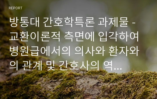 방통대 간호학특론 과제물 - 교환이론적 측면에 입각하여 병원급에서의 의사와 환자와의 관계 및 간호사의 역할에 대해 사례를 중심으로 논하시오.