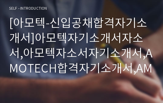 [아모텍-신입공채합격자기소개서]아모텍자기소개서자소서,아모텍자소서자기소개서,AMOTECH합격자기소개서,AMOTECH합격자소서,AMOTECH자소서,자기소개서자소서,이력서,입사지원서,입