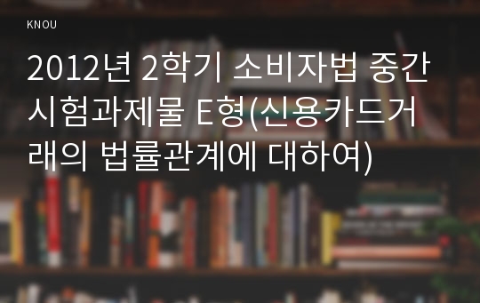 2012년 2학기 소비자법 중간시험과제물 E형(신용카드거래의 법률관계에 대하여)