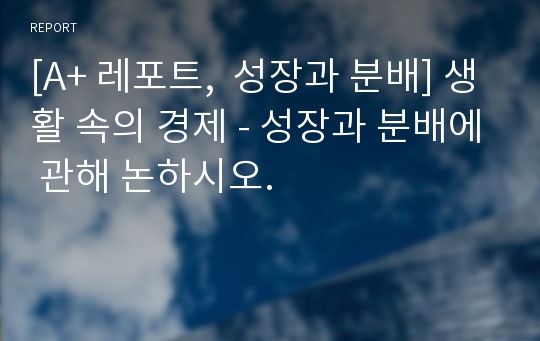 [A+ 레포트,  성장과 분배] 생활 속의 경제 - 성장과 분배에 관해 논하시오.