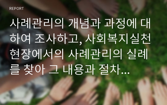 사례관리의 개념과 과정에 대하여 조사하고, 사회복지실천현장에서의 사례관리의 실례를 찾아 그 내용과 절차를 분석하시오.