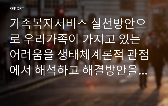 가족복지서비스 실천방안으로 우리가족이 가지고 있는 어려움을 생태체계론적 관점에서 해석하고 해결방안을 제시하시오