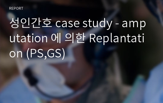 성인간호 case study - amputation 에 의한 Replantation (PS,GS)