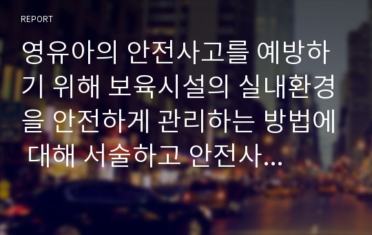 영유아의 안전사고를 예방하기 위해 보육시설의 실내환경을 안전하게 관리하는 방법에 대해 서술하고 안전사고 발생 시 대처방법을 서술하시오.