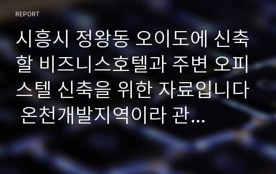 시흥시 정왕동 오이도에 신축할 비즈니스호텔과 주변 오피스텔 신축을 위한 자료입니다 온천개발지역이라 관광 및 외래인 및 특히 송도와 인접하여 발전성이 높음