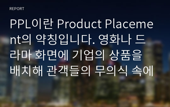 PPL이란 Product Placement의 약칭입니다. 영화나 드라마 화면에 기업의 상품을 배치해 관객들의 무의식 속에 그 이미지를 자연스럽게 심는 간접광고를 통한 마케팅