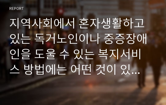 지역사회에서 혼자생활하고 있는 독거노인이나 중증장애인을 도울 수 있는 복지서비스 방법에는 어떤 것이 있는지 조사하시오.