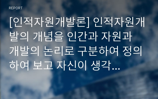 [인적자원개발론] 인적자원개발의 개념을 인간과 자원과 개발의 논리로 구분하여 정의하여 보고 자신이 생각하는 인적자원개발에 대한 정의를 통합하여 논의해보자,