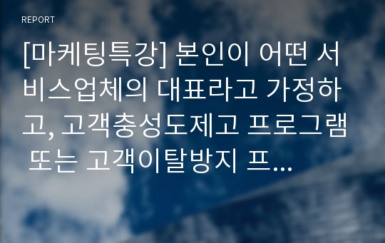 [마케팅특강] 본인이 어떤 서비스업체의 대표라고 가정하고, 고객충성도제고 프로그램 또는 고객이탈방지 프로그램 중 한 가지를 계획하고 그 효과를 예측하시오.