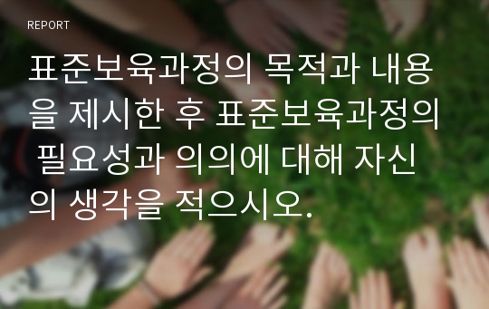 표준보육과정의 목적과 내용을 제시한 후 표준보육과정의 필요성과 의의에 대해 자신의 생각을 적으시오.