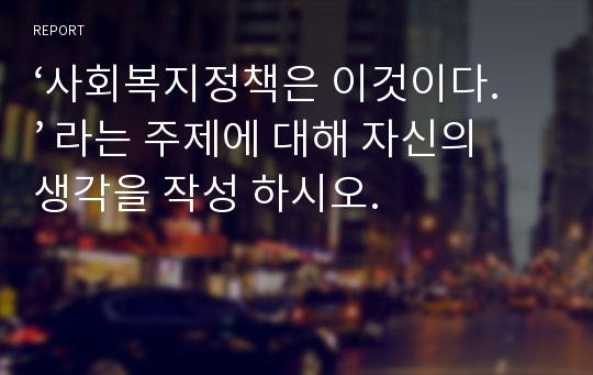 ‘사회복지정책은 이것이다.’ 라는 주제에 대해 자신의 생각을 작성 하시오.