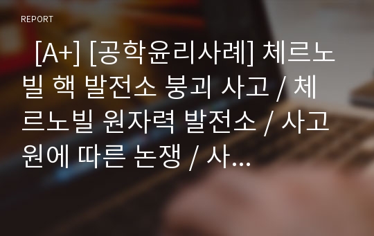   [A+] [공학윤리사례] 체르노빌 핵 발전소 붕괴 사고 / 체르노빌 원자력 발전소 / 사고 원에 따른 논쟁 / 사고에 따른 피해 / 사고 후의 체르노빌