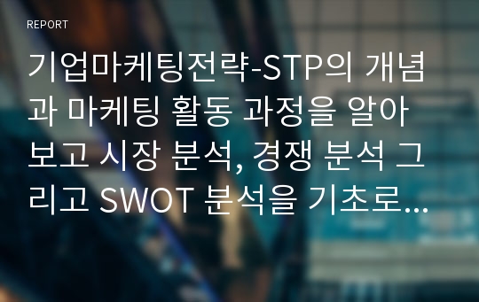 기업마케팅전략-STP의 개념과 마케팅 활동 과정을 알아보고 시장 분석, 경쟁 분석 그리고 SWOT 분석을 기초로 한 기업 마케팅 전략을 세웠다