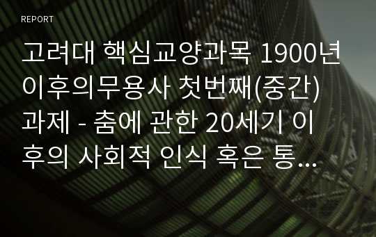 고려대 핵심교양과목 1900년이후의무용사 첫번째(중간) 과제 - 춤에 관한 20세기 이후의 사회적 인식 혹은 통념에 관한 실증적 사례-입니다.