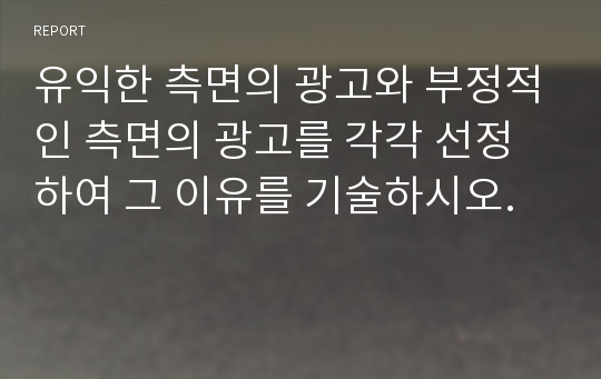 유익한 측면의 광고와 부정적인 측면의 광고를 각각 선정하여 그 이유를 기술하시오.