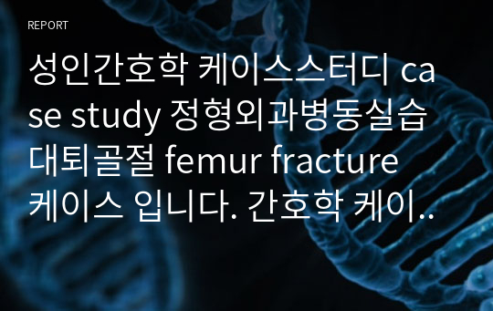 성인간호학 케이스스터디 case study 정형외과병동실습 대퇴골절 femur fracture 케이스 입니다. 간호학 케이스스터디 상세하게 작성했습니다. 참고 많이하세요