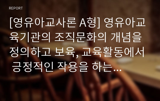 [영유아교사론 A형] 영유아교육기관의 조직문화의 개념을 정의하고 보육, 교육활동에서 긍정적인 작용을 하는 조직문화를 실례를 들어 설명하고 논의하시오.