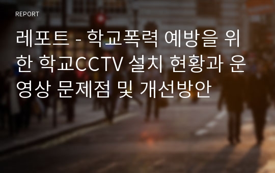 레포트 - 학교폭력 예방을 위한 학교CCTV 설치 현황과 운영상 문제점 및 개선방안