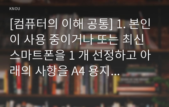 [컴퓨터의 이해 공통] 1. 본인이 사용 중이거나 또는 최신 스마트폰을 1 개 선정하고 아래의 사항을 A4 용지 2페이지 이내로 서술하라. 2. QR코드에 대하여 다음의 내용을 A4 용지 2페이지 내외로 서술하라.