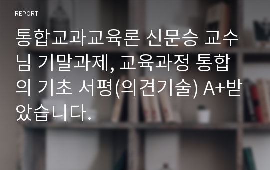 통합교과교육론 신문승 교수님 기말과제, 교육과정 통합의 기초 서평(의견기술) A+받았습니다.