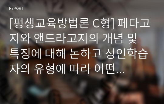 [평생교육방법론 C형] 페다고지와 앤드라고지의 개념 및 특징에 대해 논하고 성인학습자의 유형에 따라 어떤 교육방법이 적용될 수 있는지 제안해보십시오