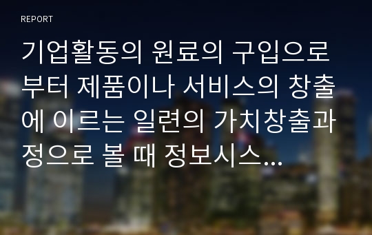 기업활동의 원료의 구입으로부터 제품이나 서비스의 창출에 이르는 일련의 가치창출과정으로 볼 때 정보시스템의 역할이 무엇이라 생각하는가?