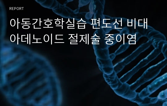 아동간호학실습 편도선 비대 아데노이드 절제술 중이염