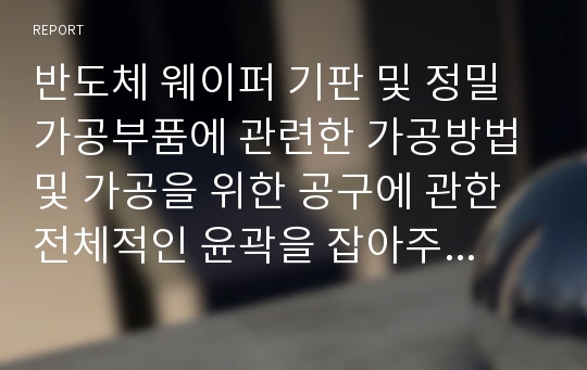 반도체 웨이퍼 기판 및 정밀가공부품에 관련한 가공방법 및 가공을 위한 공구에 관한 전체적인 윤곽을 잡아주도록 작성되었습니다.