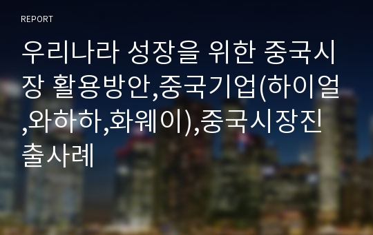 우리나라 성장을 위한 중국시장 활용방안,중국기업(하이얼,와하하,화웨이),중국시장진출사례