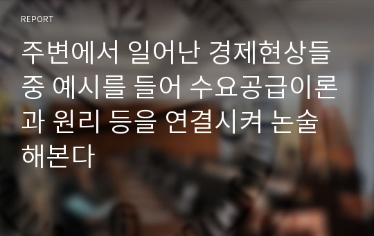 주변에서 일어난 경제현상들 중 예시를 들어 수요공급이론과 원리 등을 연결시켜 논술해본다