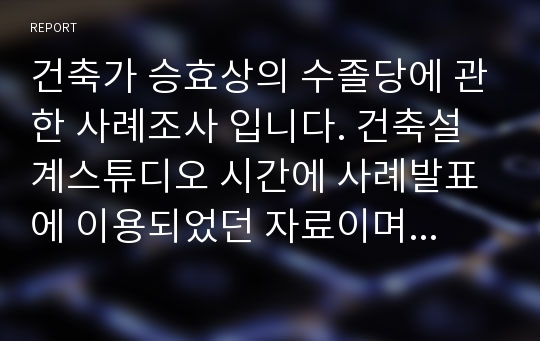 건축가 승효상의 수졸당에 관한 사례조사 입니다. 건축설계스튜디오 시간에 사례발표에 이용되었던 자료이며 수졸당의 스케치 및 배치도,평면도,단면도,입면도, 사진등의 내용을 포함하고 있습니다.