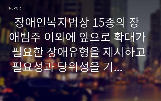   장애인복지법상 15종의 장애범주 이외에 앞으로 확대가 필요한 장애유형을 제시하고 필요성과 당위성을 기술하시오