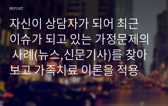 자신이 상담자가 되어 최근 이슈가 되고 있는 가정문제의 사례(뉴스,신문기사)를 찾아보고 가족치료 이론을 적용