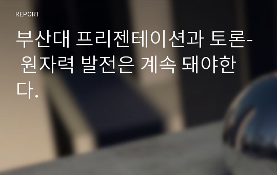 부산대 프리젠테이션과 토론- 원자력 발전은 계속 돼야한다.