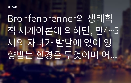 Bronfenbrenner의 생태학적 체계이론에 의하면, 만4~5세의 자녀가 발달에 있어 영향받는 환경은 무엇이며 어떻게 영향을 받는지 구체적인 사례를 들어 설명하시오