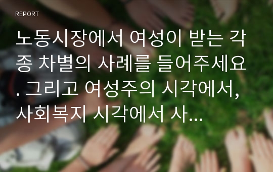 노동시장에서 여성이 받는 각종 차별의 사례를 들어주세요. 그리고 여성주의 시각에서, 사회복지 시각에서 사례를 보는 관점을 설명하고, 해결방안을 제시해보세요.