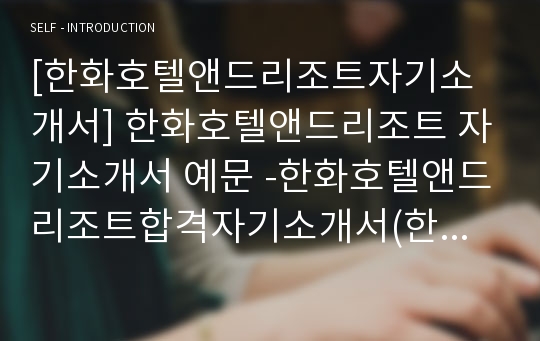 [한화호텔앤드리조트자기소개서] 한화호텔앤드리조트 자기소개서 예문 -한화호텔앤드리조트합격자기소개서(한화호텔리조트합격자소서) -한화호텔앤리조트 공채 입사지원서(한화호텔 한화리조트)