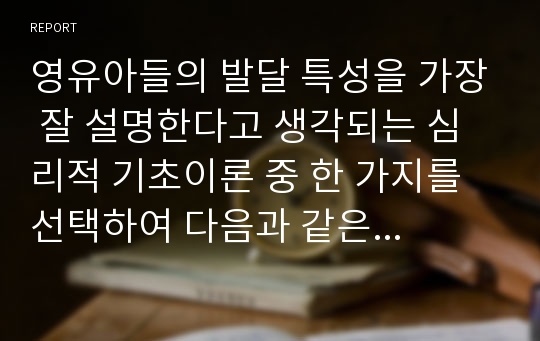 영유아들의 발달 특성을 가장 잘 설명한다고 생각되는 심리적 기초이론 중 한 가지를 선택하여 다음과 같은 체제로 정리하시오