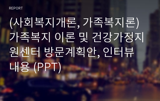 (사회복지개론, 가족복지론) 가족복지 이론 및 건강가정지원센터 방문계획안, 인터뷰 내용 (PPT)