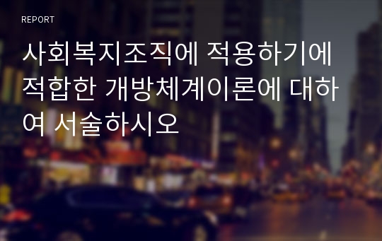 사회복지조직에 적용하기에 적합한 개방체계이론에 대하여 서술하시오