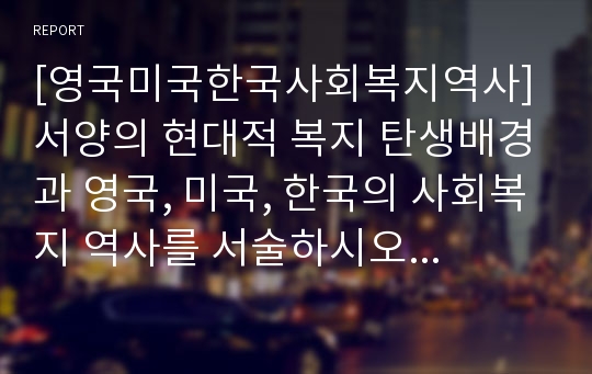 [영국미국한국사회복지역사] 서양의 현대적 복지 탄생배경과 영국, 미국, 한국의 사회복지 역사를 서술하시오-영국 미국 한국 사회복지발달사-