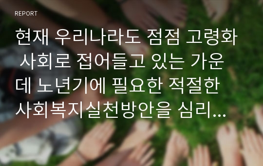 현재 우리나라도 점점 고령화 사회로 접어들고 있는 가운데 노년기에 필요한 적절한 사회복지실천방안을 심리체계적 측면과 사회체계적 측면으로 나누어 토론해 보자