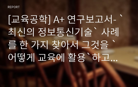 [교육공학] A+ 연구보고서- `최신의 정보통신기술` 사례를 한 가지 찾아서 그것을 `어떻게 교육에 활용`하고 있는지, 아직 활용하지 않고 있다면 `앞으로 어떻게 활용할 수 있을지`에 대한 논의