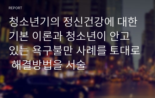 청소년기의 정신건강에 대한 기본 이론과 청소년이 안고 있는 욕구불만 사례를 토대로 해결방법을 서술