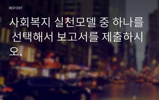 사회복지 실천모델 중 하나를 선택해서 보고서를 제출하시오.