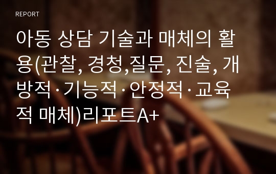 아동 상담 기술과 매체의 활용(관찰, 경청,질문, 진술, 개방적·기능적·안정적·교육적 매체)리포트A+