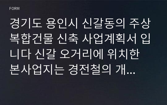 경기도 용인시 신갈동의 주상복합건물 신축 사업계획서 입니다 신갈 오거리에 위치한 본사업지는 경전철의 개통과함께 서울 근교에서 교통여건이 가장 활발한 지역중 한곳입니다