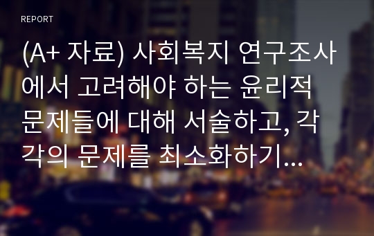 (A+ 자료) 사회복지 연구조사에서 고려해야 하는 윤리적 문제들에 대해 서술하고, 각각의 문제를 최소화하기 위한 방안에 대해 논의하시오