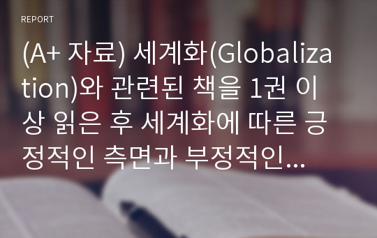 (A+ 자료) 세계화(Globalization)와 관련된 책을 1권 이상 읽은 후 세계화에 따른 긍정적인 측면과 부정적인 측면을 전 세계 무역의 관점과 개인의 관점으로 나누어 한글 파일로 작성하여 첨부하시오