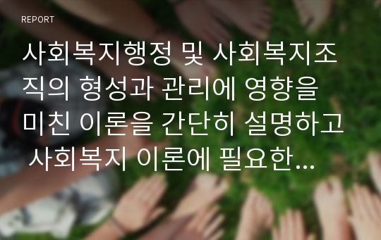 사회복지행정 및 사회복지조직의 형성과 관리에 영향을 미친 이론을 간단히 설명하고 사회복지 이론에 필요한 이론이 무엇인지, 그리고 그 이유가 무엇인지 서술하